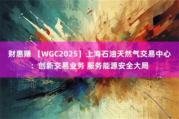 财惠赚 【WGC2025】上海石油天然气交易中心：创新交易业务 服务能源安全大局
