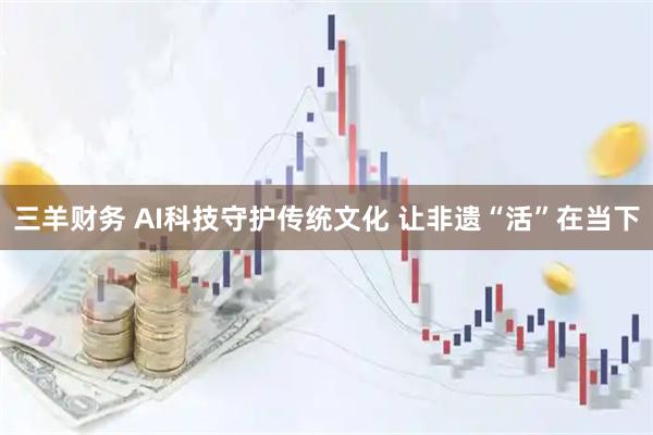 三羊财务 AI科技守护传统文化 让非遗“活”在当下