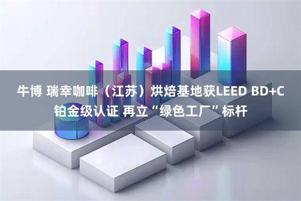 牛博 瑞幸咖啡（江苏）烘焙基地获LEED BD+C铂金级认证 再立“绿色工厂”标杆