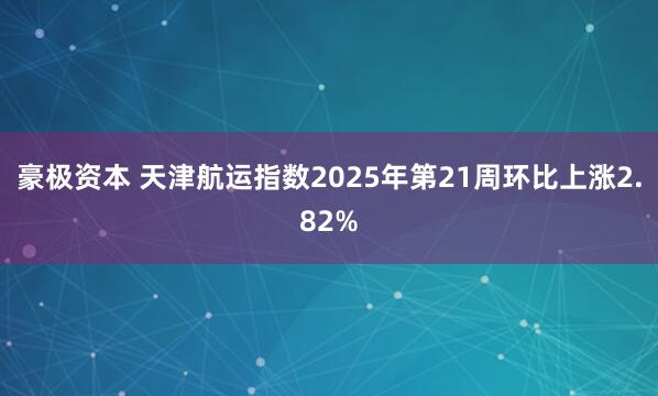 豪极资本 天津航运指数2025年第21周环比上涨2.82%
