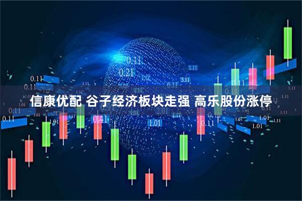 信康优配 谷子经济板块走强 高乐股份涨停