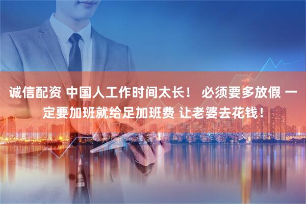 诚信配资 中国人工作时间太长！ 必须要多放假 一定要加班就给足加班费 让老婆去花钱！