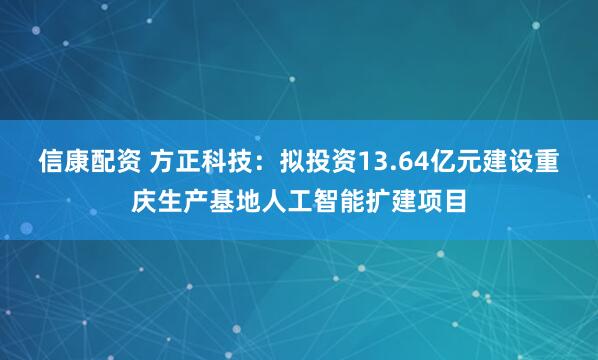 信康配资 方正科技：拟投资13.64亿元建设重庆生产基地人工智能扩建项目