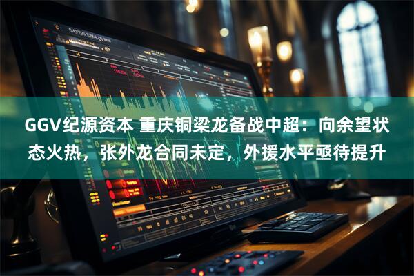 GGV纪源资本 重庆铜梁龙备战中超：向余望状态火热，张外龙合同未定，外援水平亟待提升