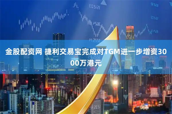 金股配资网 捷利交易宝完成对TGM进一步增资3000万港元