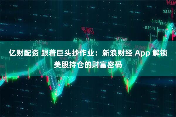 亿财配资 跟着巨头抄作业：新浪财经 App 解锁美股持仓的财富密码