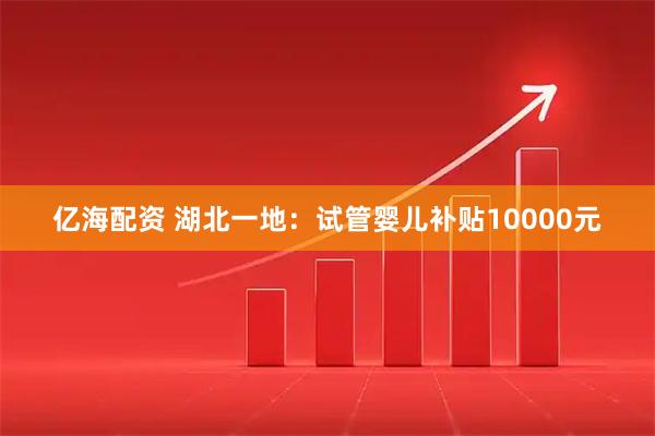 亿海配资 湖北一地：试管婴儿补贴10000元