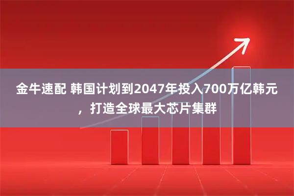 金牛速配 韩国计划到2047年投入700万亿韩元，打造全球最大芯片集群