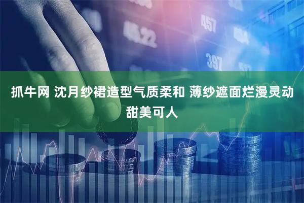 抓牛网 沈月纱裙造型气质柔和 薄纱遮面烂漫灵动甜美可人