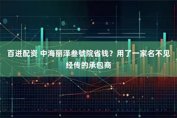百进配资 中海丽泽叁號院省钱？用了一家名不见经传的承包商