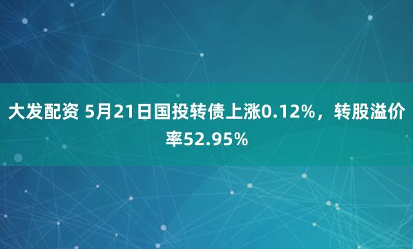 大发配资 5月21日国投转债上涨0.12%，转股溢价率52.95%