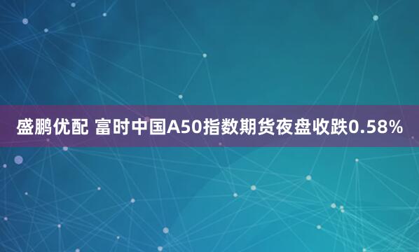 盛鹏优配 富时中国A50指数期货夜盘收跌0.58%