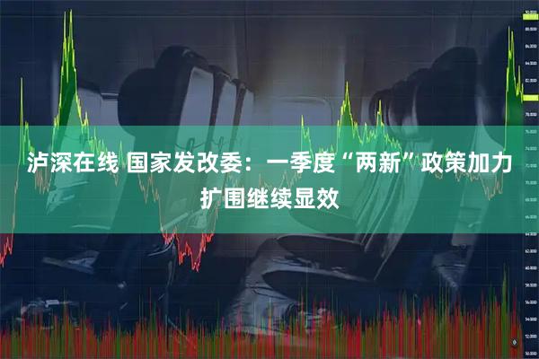 泸深在线 国家发改委：一季度“两新”政策加力扩围继续显效