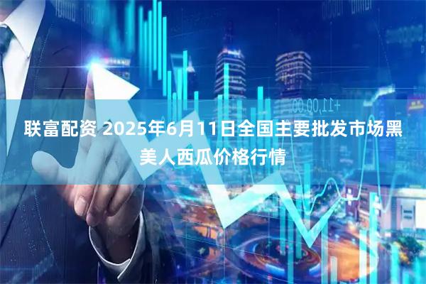 联富配资 2025年6月11日全国主要批发市场黑美人西瓜价格行情