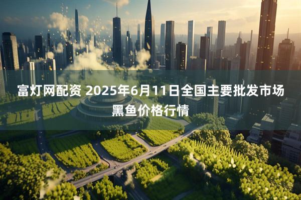 富灯网配资 2025年6月11日全国主要批发市场黑鱼价格行情