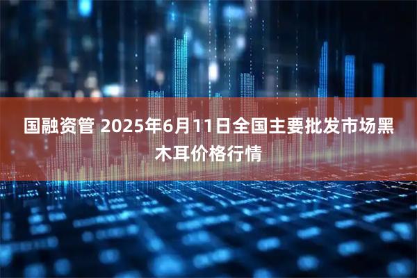国融资管 2025年6月11日全国主要批发市场黑木耳价格行情