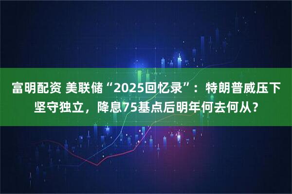 富明配资 美联储“2025回忆录”：特朗普威压下坚守独立，降息75基点后明年何去何从？