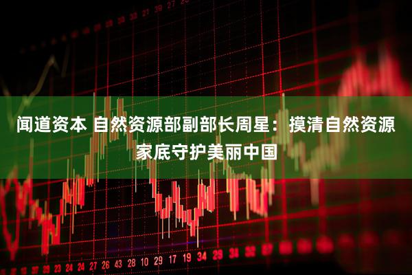 闻道资本 自然资源部副部长周星：摸清自然资源家底守护美丽中国