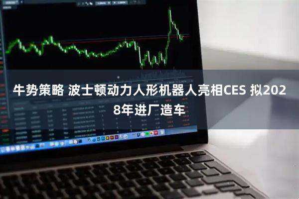 牛势策略 波士顿动力人形机器人亮相CES 拟2028年进厂造车