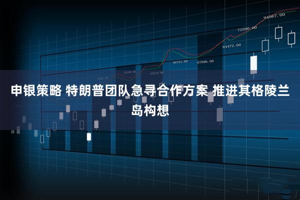 申银策略 特朗普团队急寻合作方案 推进其格陵兰岛构想