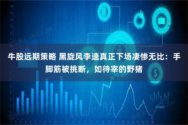牛股远期策略 黑旋风李逵真正下场凄惨无比：手脚筋被挑断，如待宰的野猪