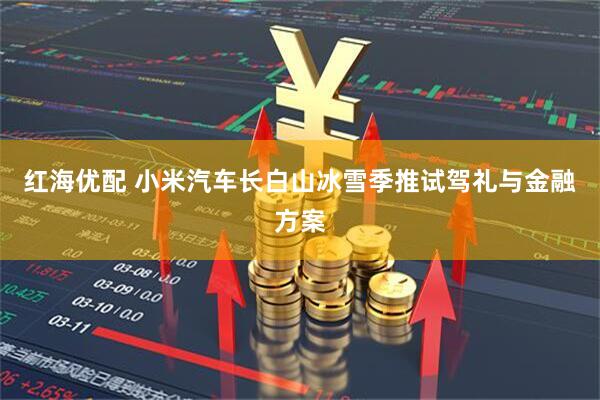 红海优配 小米汽车长白山冰雪季推试驾礼与金融方案