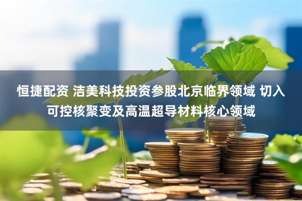 恒捷配资 洁美科技投资参股北京临界领域 切入可控核聚变及高温超导材料核心领域