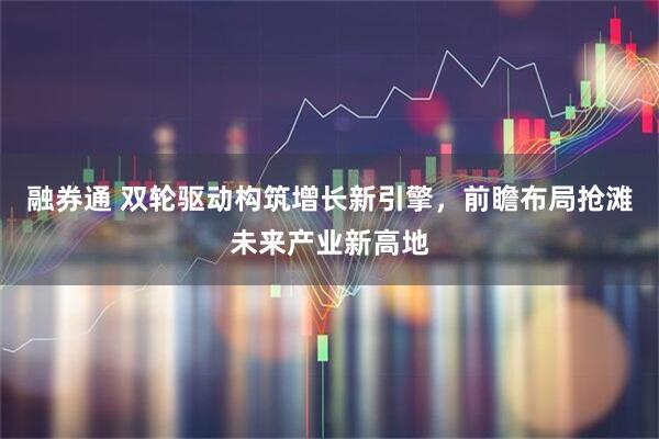 融券通 双轮驱动构筑增长新引擎，前瞻布局抢滩未来产业新高地