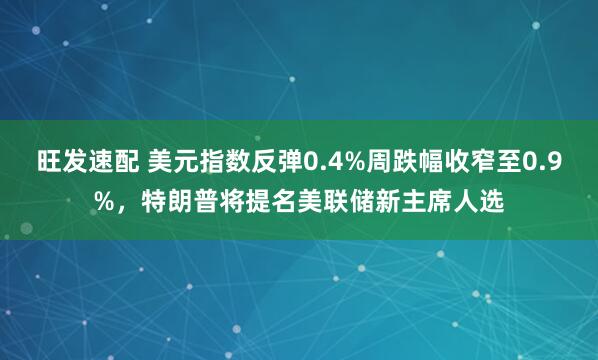 旺发速配 美元指数反弹0.4%周跌幅收窄至0.9%，特朗普将提名美联储新主席人选
