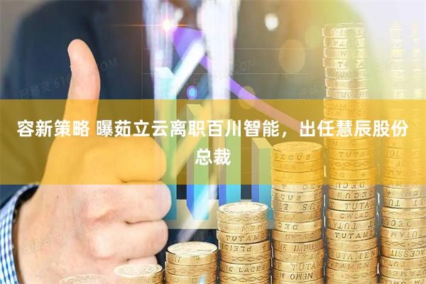 容新策略 曝茹立云离职百川智能，出任慧辰股份总裁