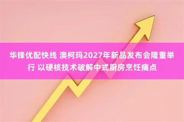 华锋优配快线 澳柯玛2027年新品发布会隆重举行 以硬核技术破解中式厨房烹饪痛点