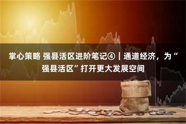 掌心策略 强县活区进阶笔记④｜通道经济，为“强县活区”打开更大发展空间